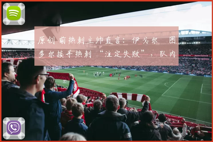 原创 前热刺主帅直言:伊戈尔・图多尔接手热刺 “注定失败”,队内氛围 “ toxic 至极”