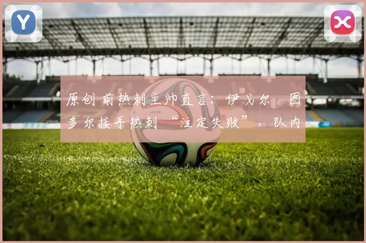 原创 前热刺主帅直言：伊戈尔・图多尔接手热刺 “注定失败”，队内氛围 “ toxic 至极”