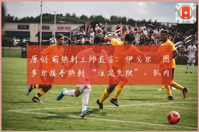 原创 前热刺主帅直言:伊戈尔・图多尔接手热刺 “注定失败”,队内氛围 “ toxic 至极”