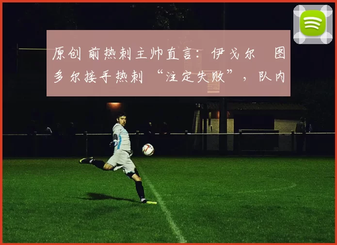 原创 前热刺主帅直言:伊戈尔・图多尔接手热刺 “注定失败”,队内氛围 “ toxic 至极”