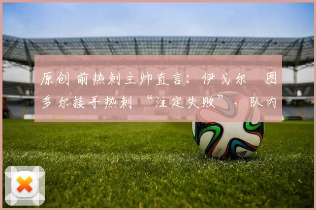 原创 前热刺主帅直言:伊戈尔・图多尔接手热刺 “注定失败”,队内氛围 “ toxic 至极”