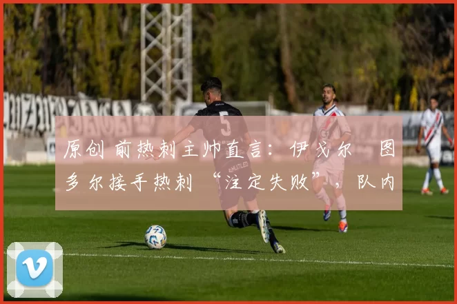 原创 前热刺主帅直言:伊戈尔・图多尔接手热刺 “注定失败”,队内氛围 “ toxic 至极”