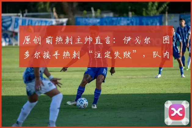 原创 前热刺主帅直言:伊戈尔・图多尔接手热刺 “注定失败”,队内氛围 “ toxic 至极”