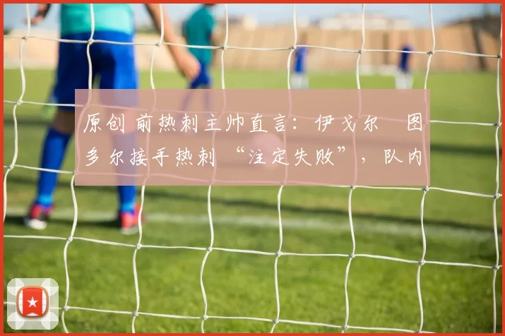 原创 前热刺主帅直言：伊戈尔・图多尔接手热刺 “注定失败”，队内氛围 “ toxic 至极”