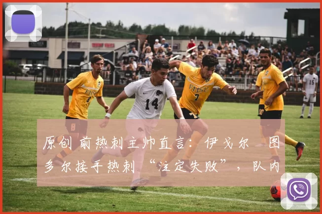原创 前热刺主帅直言:伊戈尔・图多尔接手热刺 “注定失败”,队内氛围 “ toxic 至极”