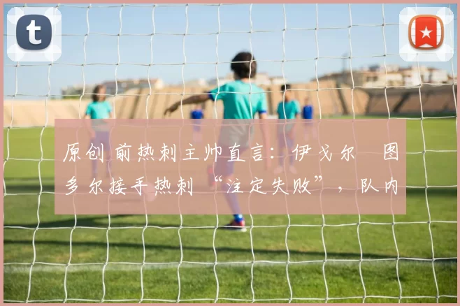 原创 前热刺主帅直言：伊戈尔・图多尔接手热刺 “注定失败”，队内氛围 “ toxic 至极”