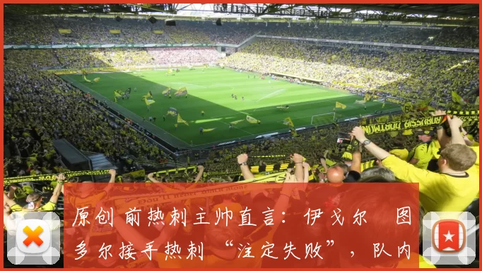 原创 前热刺主帅直言:伊戈尔・图多尔接手热刺 “注定失败”,队内氛围 “ toxic 至极”