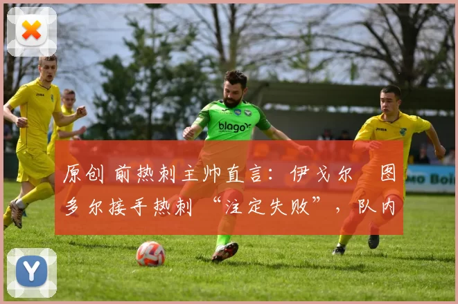 原创 前热刺主帅直言：伊戈尔・图多尔接手热刺 “注定失败”，队内氛围 “ toxic 至极”