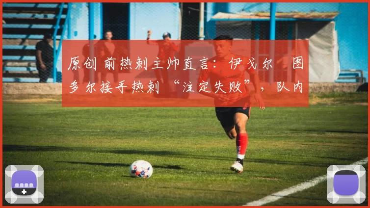 原创 前热刺主帅直言:伊戈尔・图多尔接手热刺 “注定失败”,队内氛围 “ toxic 至极”