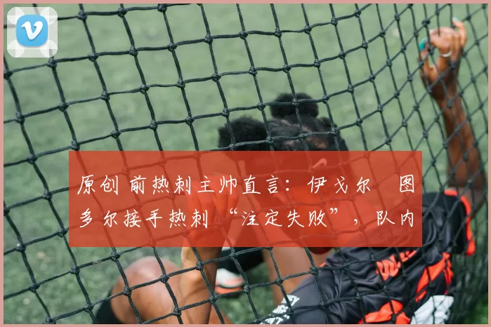 原创 前热刺主帅直言:伊戈尔・图多尔接手热刺 “注定失败”,队内氛围 “ toxic 至极”