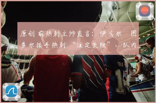 原创 前热刺主帅直言：伊戈尔・图多尔接手热刺 “注定失败”，队内氛围 “ toxic 至极”