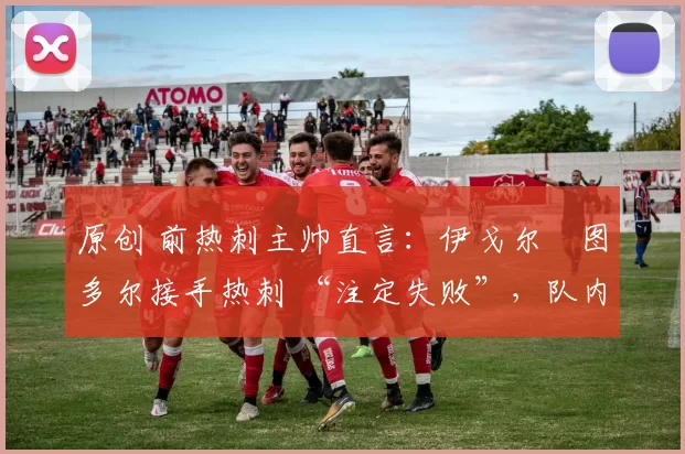 原创 前热刺主帅直言:伊戈尔・图多尔接手热刺 “注定失败”,队内氛围 “ toxic 至极”
