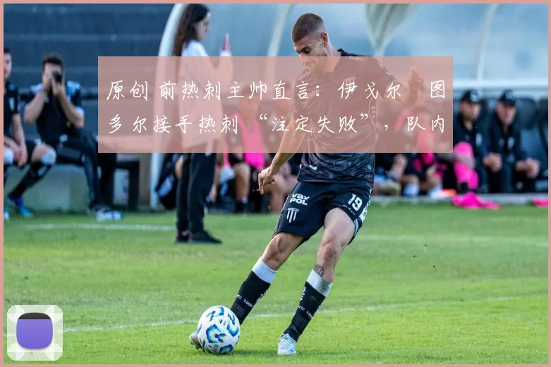 原创 前热刺主帅直言:伊戈尔・图多尔接手热刺 “注定失败”,队内氛围 “ toxic 至极”