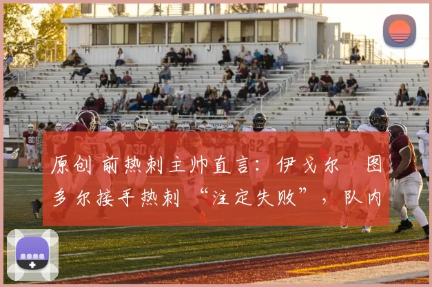 原创 前热刺主帅直言：伊戈尔・图多尔接手热刺 “注定失败”，队内氛围 “ toxic 至极”