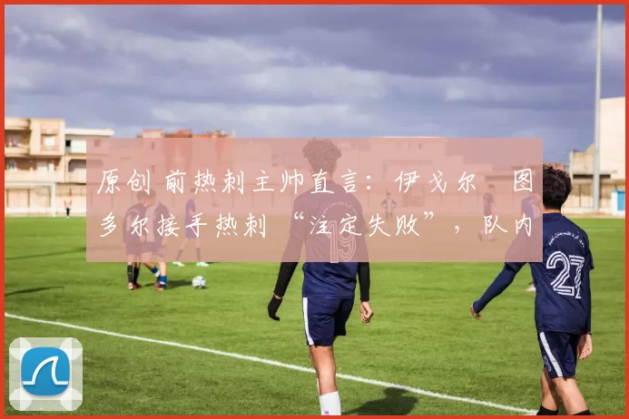 原创 前热刺主帅直言:伊戈尔・图多尔接手热刺 “注定失败”,队内氛围 “ toxic 至极”