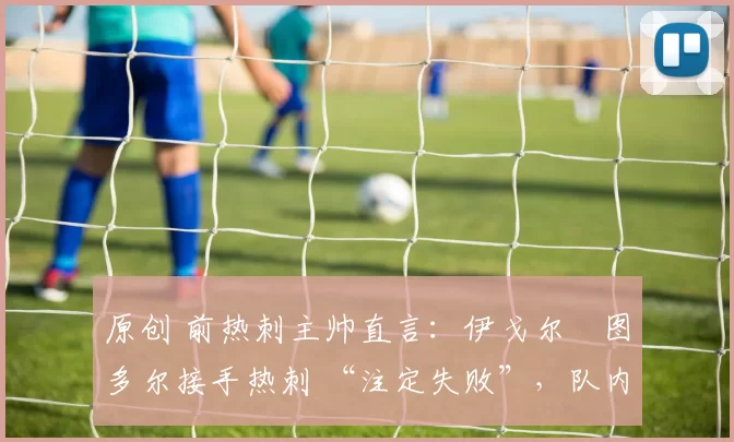 原创 前热刺主帅直言：伊戈尔・图多尔接手热刺 “注定失败”，队内氛围 “ toxic 至极”