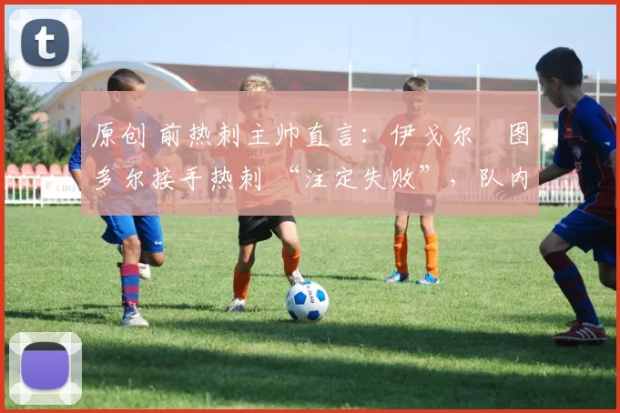 原创 前热刺主帅直言:伊戈尔・图多尔接手热刺 “注定失败”,队内氛围 “ toxic 至极”