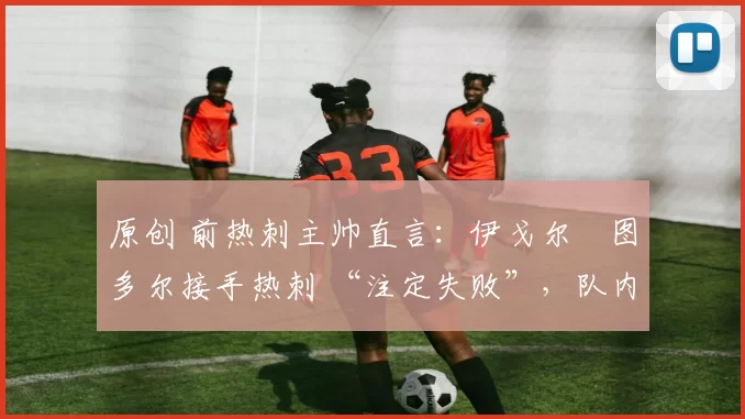 原创 前热刺主帅直言:伊戈尔・图多尔接手热刺 “注定失败”,队内氛围 “ toxic 至极”
