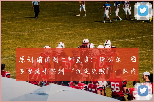 原创 前热刺主帅直言:伊戈尔・图多尔接手热刺 “注定失败”,队内氛围 “ toxic 至极”