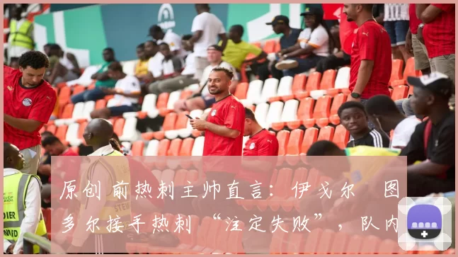 原创 前热刺主帅直言:伊戈尔・图多尔接手热刺 “注定失败”,队内氛围 “ toxic 至极”