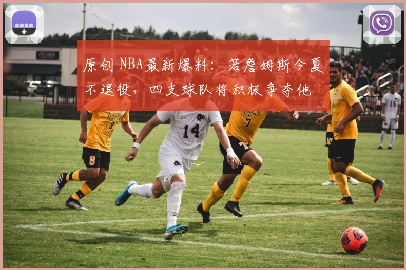 原创 NBA最新爆料：若詹姆斯今夏不退役，四支球队将积极争夺他