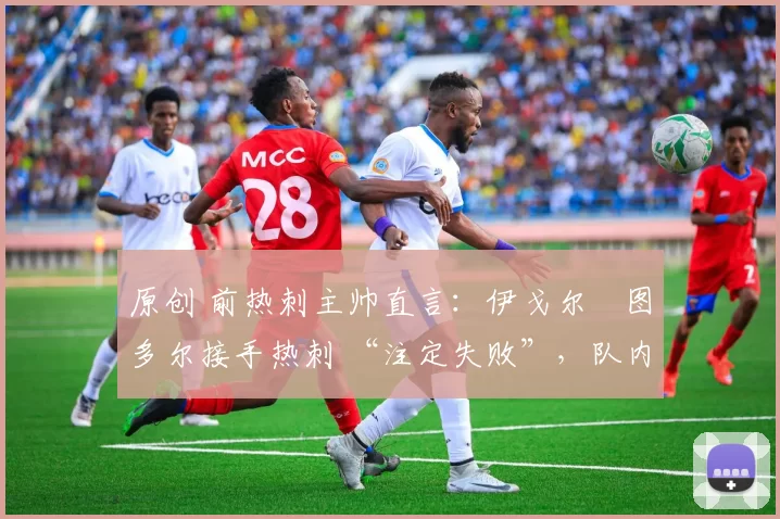 原创 前热刺主帅直言:伊戈尔・图多尔接手热刺 “注定失败”,队内氛围 “ toxic 至极”