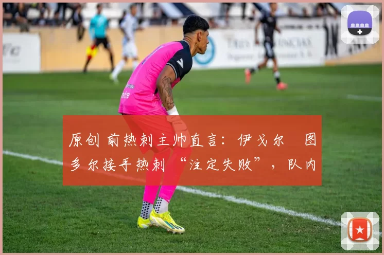 原创 前热刺主帅直言:伊戈尔・图多尔接手热刺 “注定失败”,队内氛围 “ toxic 至极”