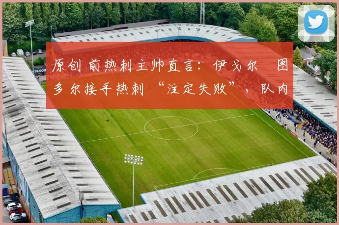 原创 前热刺主帅直言:伊戈尔・图多尔接手热刺 “注定失败”,队内氛围 “ toxic 至极”