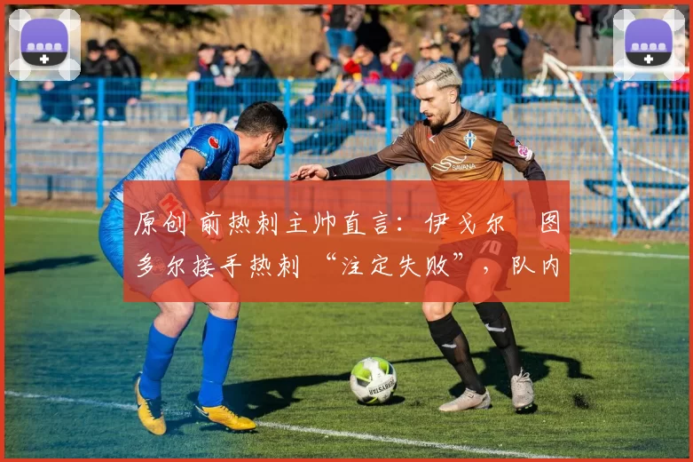 原创 前热刺主帅直言:伊戈尔・图多尔接手热刺 “注定失败”,队内氛围 “ toxic 至极”