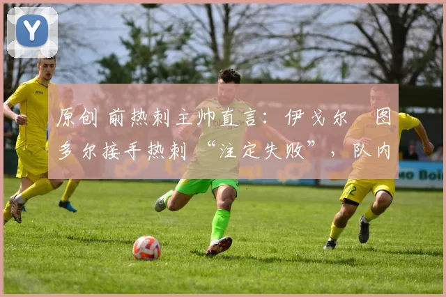 原创 前热刺主帅直言:伊戈尔・图多尔接手热刺 “注定失败”,队内氛围 “ toxic 至极”