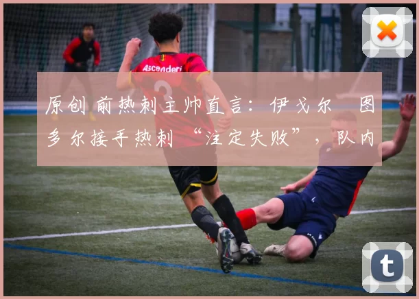 原创 前热刺主帅直言:伊戈尔・图多尔接手热刺 “注定失败”,队内氛围 “ toxic 至极”