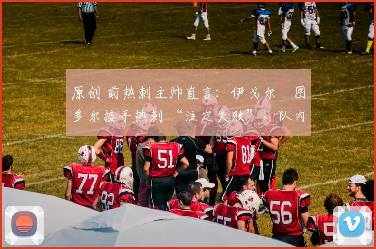 原创 前热刺主帅直言:伊戈尔・图多尔接手热刺 “注定失败”,队内氛围 “ toxic 至极”