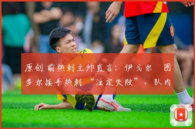 原创 前热刺主帅直言:伊戈尔・图多尔接手热刺 “注定失败”,队内氛围 “ toxic 至极”