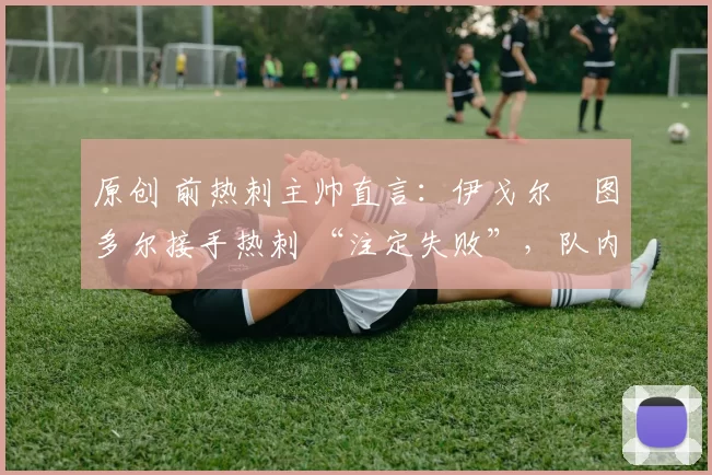 原创 前热刺主帅直言：伊戈尔・图多尔接手热刺 “注定失败”，队内氛围 “ toxic 至极”