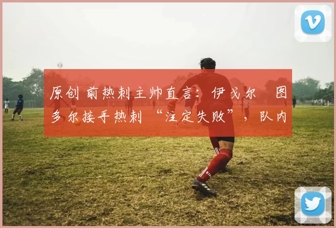 原创 前热刺主帅直言：伊戈尔・图多尔接手热刺 “注定失败”，队内氛围 “ toxic 至极”