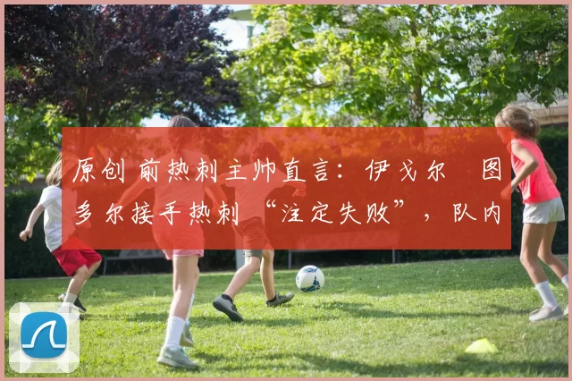 原创 前热刺主帅直言:伊戈尔・图多尔接手热刺 “注定失败”,队内氛围 “ toxic 至极”