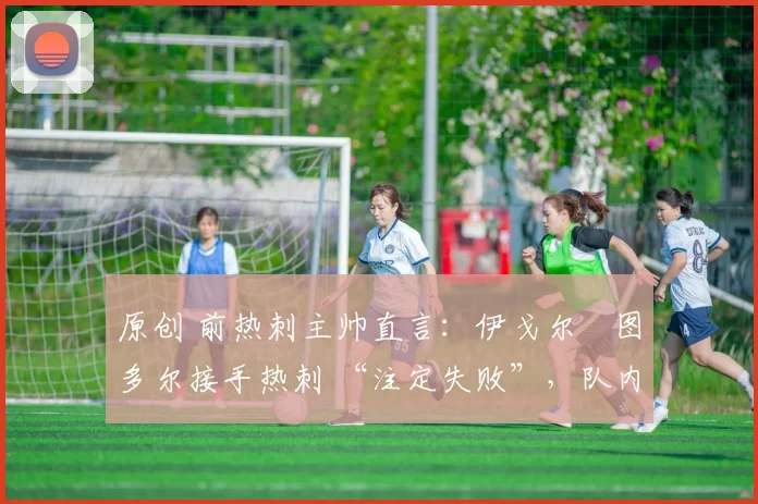 原创 前热刺主帅直言:伊戈尔・图多尔接手热刺 “注定失败”,队内氛围 “ toxic 至极”