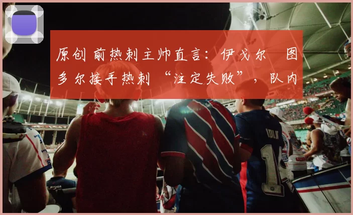 原创 前热刺主帅直言：伊戈尔・图多尔接手热刺 “注定失败”，队内氛围 “ toxic 至极”