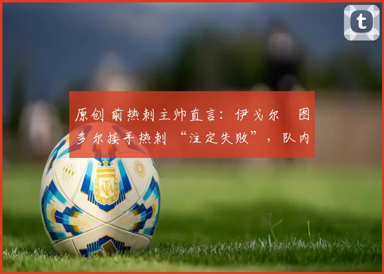 原创 前热刺主帅直言:伊戈尔・图多尔接手热刺 “注定失败”,队内氛围 “ toxic 至极”