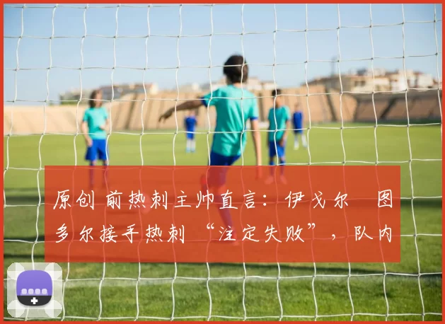 原创 前热刺主帅直言:伊戈尔・图多尔接手热刺 “注定失败”,队内氛围 “ toxic 至极”