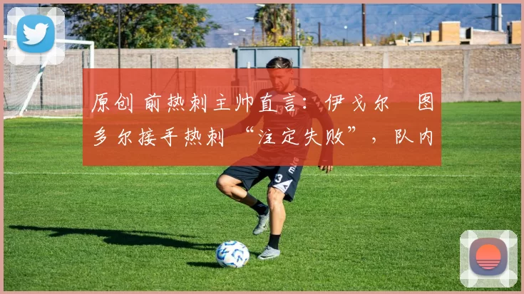 原创 前热刺主帅直言：伊戈尔・图多尔接手热刺 “注定失败”，队内氛围 “ toxic 至极”
