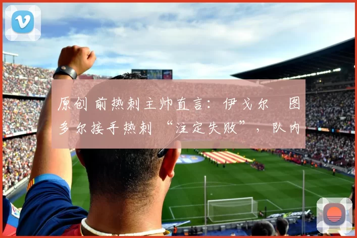 原创 前热刺主帅直言:伊戈尔・图多尔接手热刺 “注定失败”,队内氛围 “ toxic 至极”