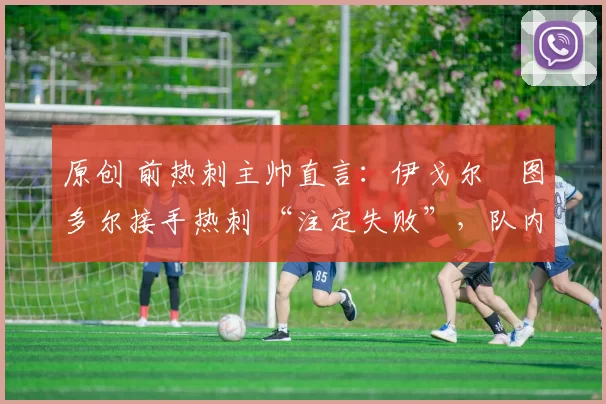 原创 前热刺主帅直言:伊戈尔・图多尔接手热刺 “注定失败”,队内氛围 “ toxic 至极”