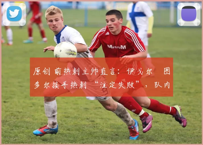 原创 前热刺主帅直言:伊戈尔・图多尔接手热刺 “注定失败”,队内氛围 “ toxic 至极”