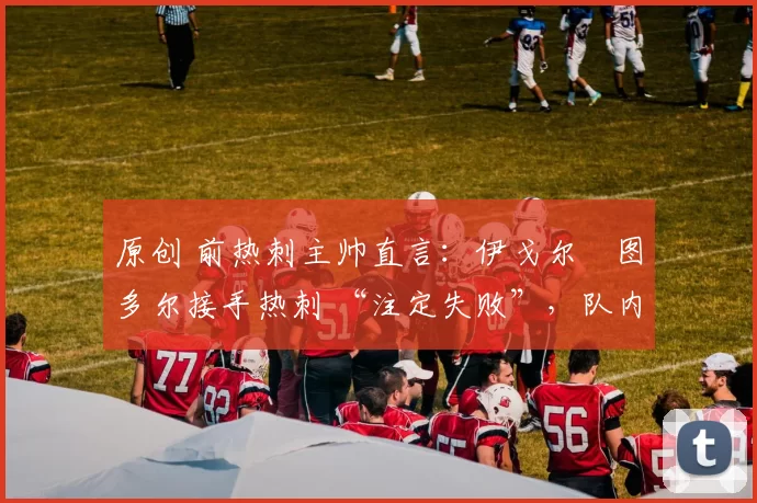 原创 前热刺主帅直言:伊戈尔・图多尔接手热刺 “注定失败”,队内氛围 “ toxic 至极”