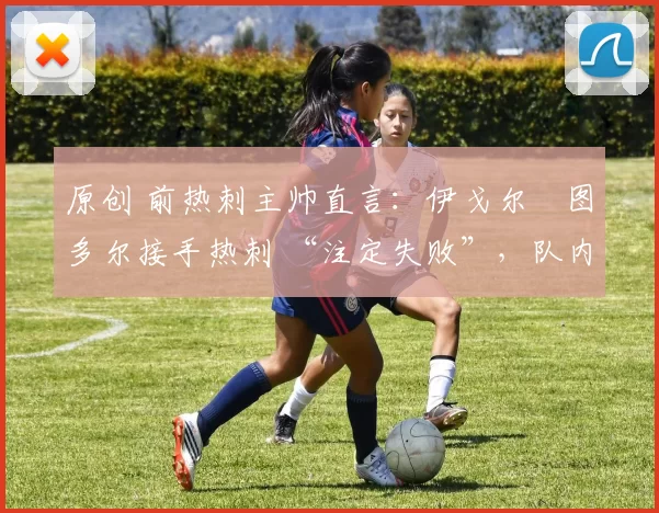 原创 前热刺主帅直言:伊戈尔・图多尔接手热刺 “注定失败”,队内氛围 “ toxic 至极”