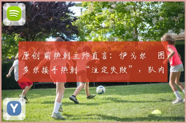 原创 前热刺主帅直言：伊戈尔・图多尔接手热刺 “注定失败”，队内氛围 “ toxic 至极”