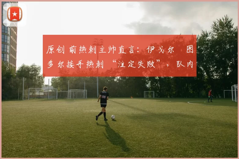 原创 前热刺主帅直言:伊戈尔・图多尔接手热刺 “注定失败”,队内氛围 “ toxic 至极”