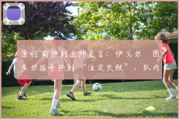 原创 前热刺主帅直言：伊戈尔・图多尔接手热刺 “注定失败”，队内氛围 “ toxic 至极”