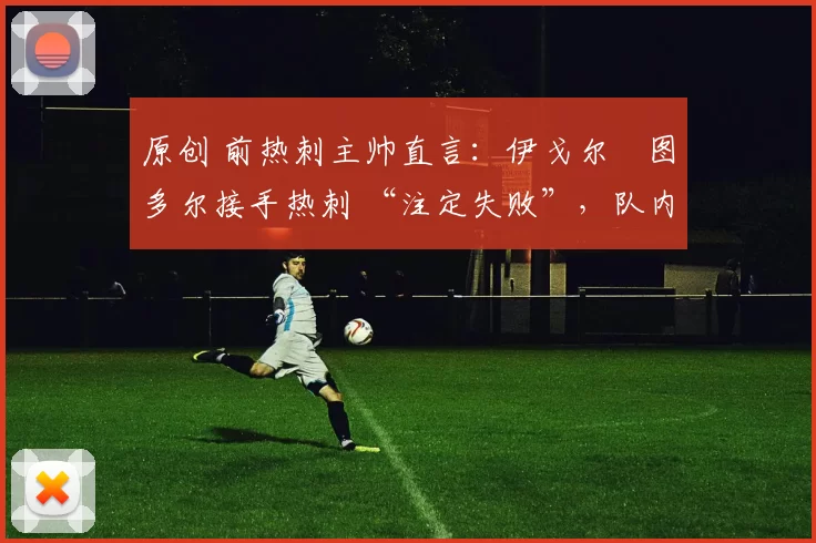 原创 前热刺主帅直言:伊戈尔・图多尔接手热刺 “注定失败”,队内氛围 “ toxic 至极”